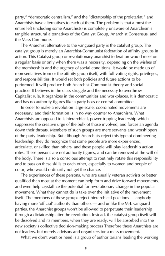 party,” “democratic centralism,” and the “dictatorship of the proletariat,” and Anarchists have alternatives to each of them. The problem s that almost the entire left (including some Anarchists) is completely unaware of Anarchism’s tangible structural alternatives of the Catalyst Group, Anarchist Consensus, and the Mass Commune.  The Anarchist alterative o the vanguard party s the catalyst group. The catalyst group is merely an Anarchist-Communist federation of affnity groups in action. This Catalyst group or revolutionary anarchist federation would meet on a regular basis or only when there was a necessity, depending on the wishes of the membership and the urgency of social conditions. It would be made up of representatives from or the affinity group itsef, with full voting rights, privileges, and responsibilities. It would set both policies and future actions to be performed. It will produce both Anarchist-Communist theory and social practice. It befieves in the class struggle and the necessity to overthrow Capitalist rule. It organizes in the communities and workplaces. It is democratic and has no authority figures like a party boss or central commiltee.  In order to make a revolution large-scale, coordinated movements are necessary, and their formation is in no way counter to Anarchism. What Anarchists are opposed to i hierarchical, power-tripping leadership which suppresses the creative urge of the bulk of those involved, and forces an agenda down their throats. Members of such groups are mere servants and worshippers of the party leadership. But although Anarchists reject this type of domineering leadership, they do recognize that some people are more experienced, articulate, or skilled than others, and these people will play leadership action oles. These persons are not authority figures, and can be removed at the will of the body. There is also a conscious attempt o routinely rotate this responsibility and to pass on these skill to each other, especially 1o women and people of color, who would ordinarily not get the chance.  The experiences of these persons, who are usually veteran activists or better qualified than most at the moment can help form and drive forward movements, and even help crystallize the potential for revolutionary change in the popular movement. What they cannot do is take over the initiative of the movement itself. The members of these groups reject hierarchical positions — anybody having more ‘official” authority than others — and unlike the M-L vanguard parties, the Anarchist groups won’t be allowed to perpetuate their leadership through a dictatorship after the revolution. Instead, the catalyst group tself will be dissolved and its members, when they are ready, will be absorbed into the new society’s collective decision-making process Therefore these Anarchists are not leaders, but merely advisors and organizers for a mass movement  What we don’t want or need is a group of authoritarians leading the working  